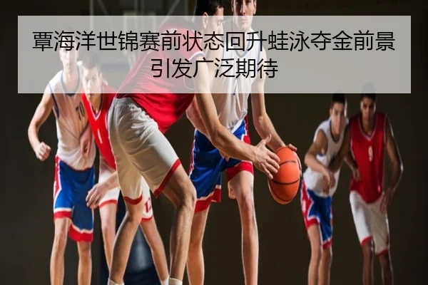 覃海洋世锦赛前状态回升蛙泳夺金前景引发广泛期待